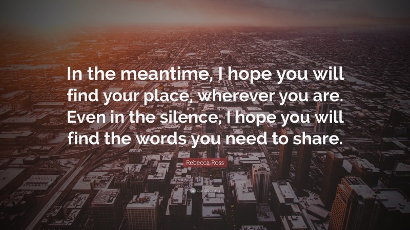 Rebecca Ross Quote: “In the meantime, I hope you will find your place, wherever you are. Even in the silence, I hope you will find the words you need to share.”