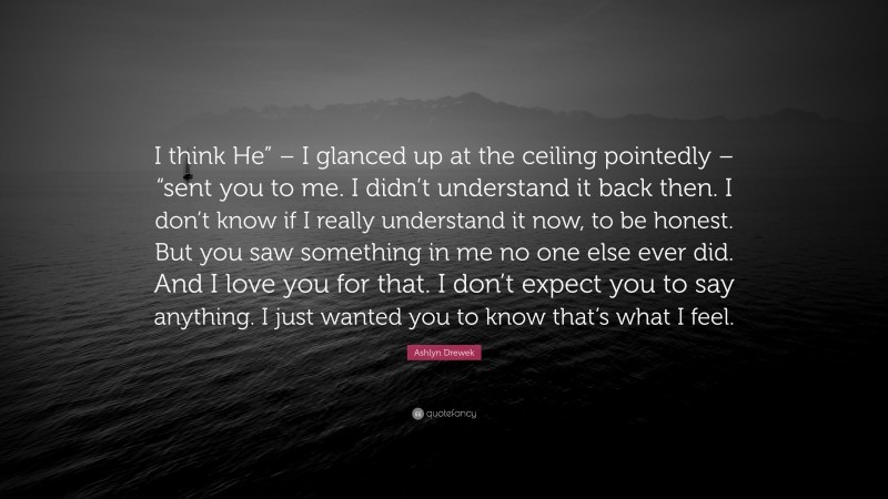 Ashlyn Drewek Quote: “I think He” – I glanced up at the ceiling pointedly – “sent you to me. I didn’t understand it back then. I don’t know if I really understand it now, to be honest. But you saw something in me no one else ever did. And I love you for that. I don’t expect you to say anything. I just wanted you to know that’s what I feel.”