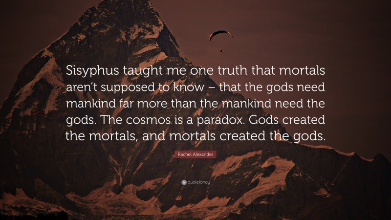 Rachel Alexander Quote: “Sisyphus taught me one truth that mortals aren’t supposed to know – that the gods need mankind far more than the mankind need the gods. The cosmos is a paradox. Gods created the mortals, and mortals created the gods.”