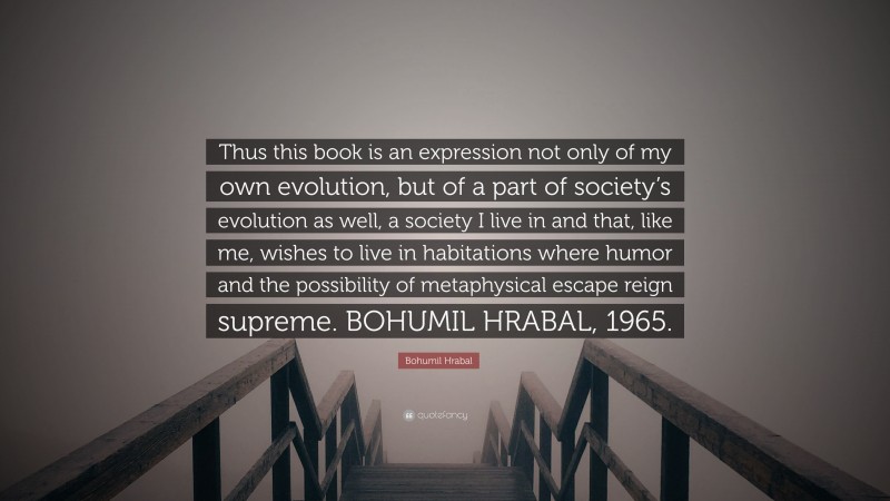 Bohumil Hrabal Quote: “Thus this book is an expression not only of my own evolution, but of a part of society’s evolution as well, a society I live in and that, like me, wishes to live in habitations where humor and the possibility of metaphysical escape reign supreme. BOHUMIL HRABAL, 1965.”
