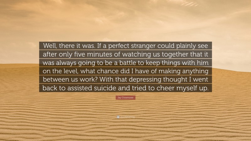 Jay Crownover Quote: “Well, there it was. If a perfect stranger could plainly see after only five minutes of watching us together that it was always going to be a battle to keep things with him on the level, what chance did I have of making anything between us work? With that depressing thought I went back to assisted suicide and tried to cheer myself up.”