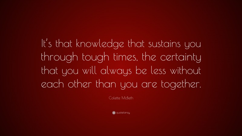 Colette McBeth Quote: “It’s that knowledge that sustains you through tough times, the certainty that you will always be less without each other than you are together.”