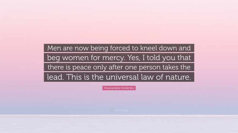 Mwanandeke Kindembo Quote: “Men are now being forced to kneel down and beg women for mercy. Yes, I told you that there is peace only after one person takes the lead. This is the universal law of nature.”