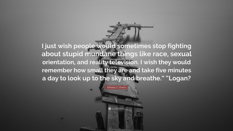 Brittainy C. Cherry Quote: “I just wish people would sometimes stop fighting about stupid mundane things like race, sexual orientation, and reality television. I wish they would remember how small they are and take five minutes a day to look up to the sky and breathe.” “Logan?”