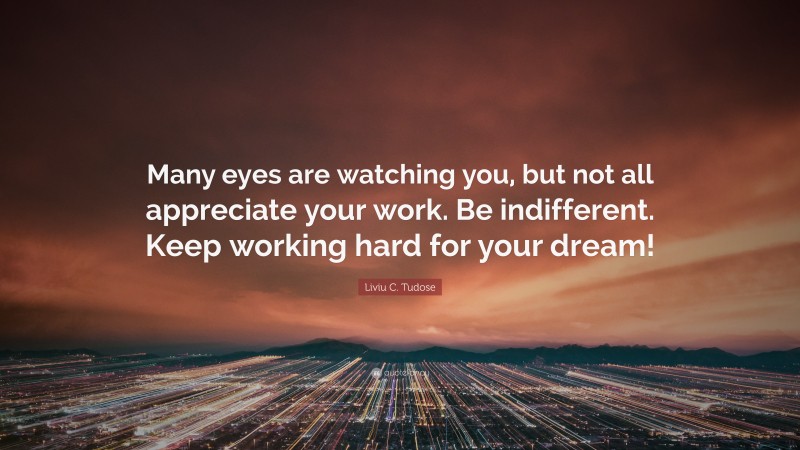 Liviu C. Tudose Quote: “Many eyes are watching you, but not all appreciate your work. Be indifferent. Keep working hard for your dream!”