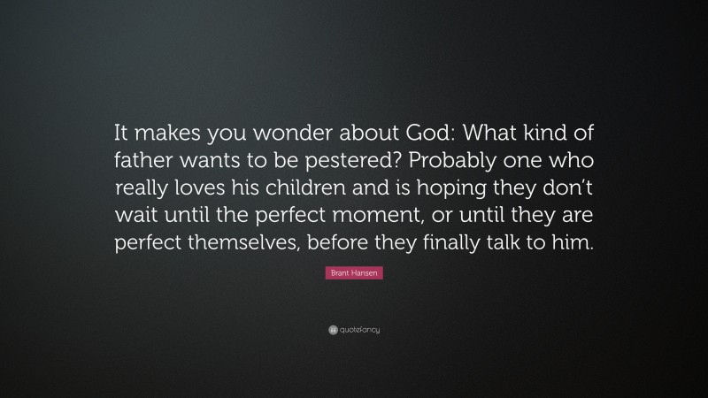 Brant Hansen Quote: “It makes you wonder about God: What kind of father wants to be pestered? Probably one who really loves his children and is hoping they don’t wait until the perfect moment, or until they are perfect themselves, before they finally talk to him.”