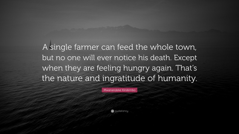 Mwanandeke Kindembo Quote: “A single farmer can feed the whole town, but no one will ever notice his death. Except when they are feeling hungry again. That’s the nature and ingratitude of humanity.”