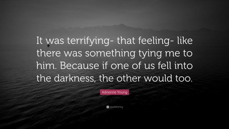 Adrienne Young Quote: “It was terrifying- that feeling- like there was something tying me to him. Because if one of us fell into the darkness, the other would too.”