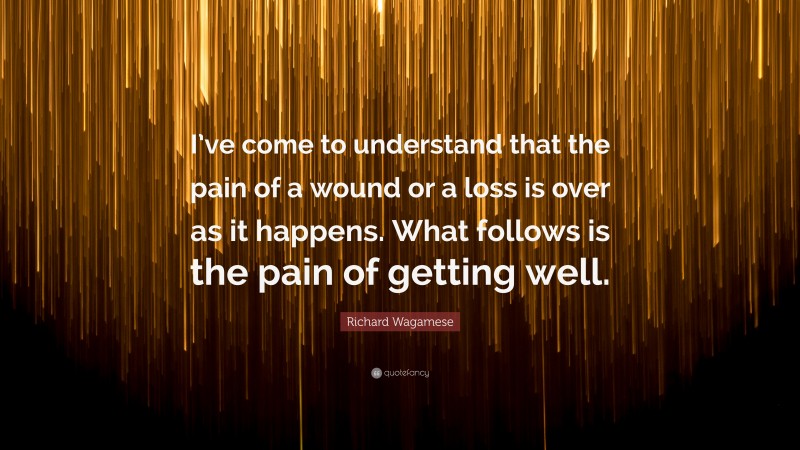 Richard Wagamese Quote: “I’ve come to understand that the pain of a wound or a loss is over as it happens. What follows is the pain of getting well.”