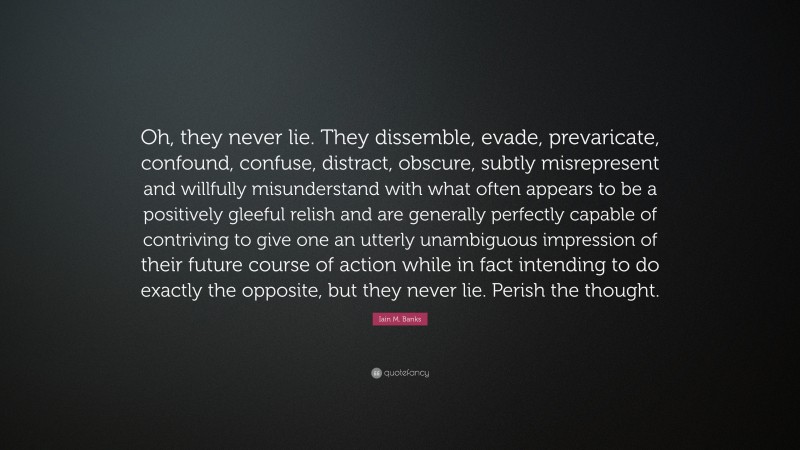 Iain M. Banks Quote: “Oh, they never lie. They dissemble, evade, prevaricate, confound, confuse, distract, obscure, subtly misrepresent and willfully misunderstand with what often appears to be a positively gleeful relish and are generally perfectly capable of contriving to give one an utterly unambiguous impression of their future course of action while in fact intending to do exactly the opposite, but they never lie. Perish the thought.”