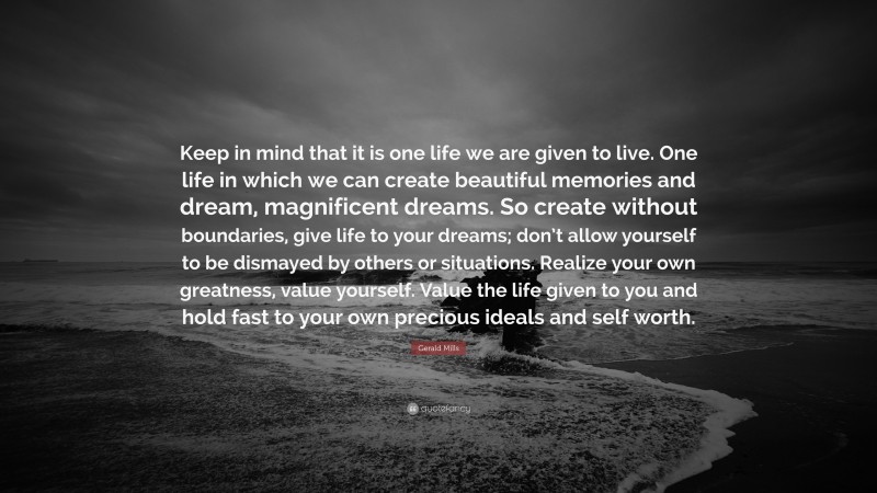 Gerald Mills Quote: “Keep in mind that it is one life we are given to live. One life in which we can create beautiful memories and dream, magnificent dreams. So create without boundaries, give life to your dreams; don’t allow yourself to be dismayed by others or situations. Realize your own greatness, value yourself. Value the life given to you and hold fast to your own precious ideals and self worth.”