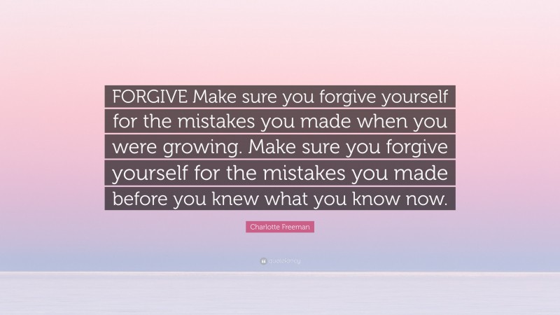 Charlotte Freeman Quote: “FORGIVE Make sure you forgive yourself for the mistakes you made when you were growing. Make sure you forgive yourself for the mistakes you made before you knew what you know now.”