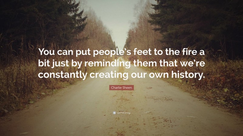 Charlie Sheen Quote: “You can put people’s feet to the fire a bit just by reminding them that we’re constantly creating our own history.”