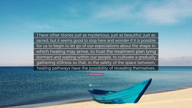 Bonnie Badenoch Quote: “I have other stories just as mysterious, just as beautiful, just as sacred, but it seems good to stop here and wonder if it is possible for us to begin to let go of our expectations about the shape in which healing may arrive, to trust the treatment plan lying dormant and waiting within our people, to cultivate a gradually gathering stillness so that, in the safety of the space between, healing pathways have the possibility of revealing themselves.”