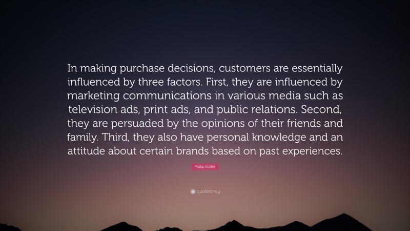 Philip Kotler Quote: “In making purchase decisions, customers are essentially influenced by three factors. First, they are influenced by marketing communications in various media such as television ads, print ads, and public relations. Second, they are persuaded by the opinions of their friends and family. Third, they also have personal knowledge and an attitude about certain brands based on past experiences.”