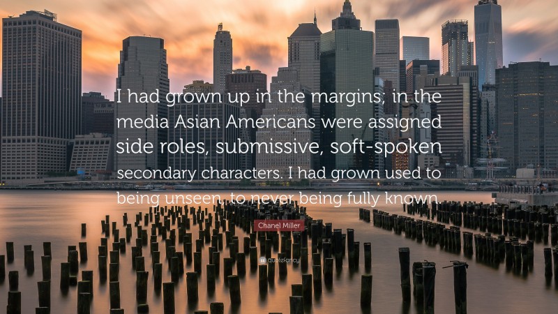 Chanel Miller Quote: “I had grown up in the margins; in the media Asian Americans were assigned side roles, submissive, soft-spoken secondary characters. I had grown used to being unseen, to never being fully known.”