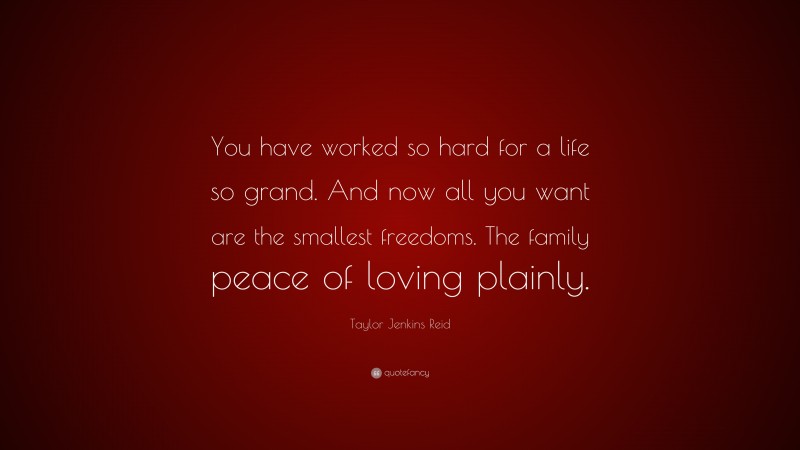 Taylor Jenkins Reid Quote: “You have worked so hard for a life so grand. And now all you want are the smallest freedoms. The family peace of loving plainly.”