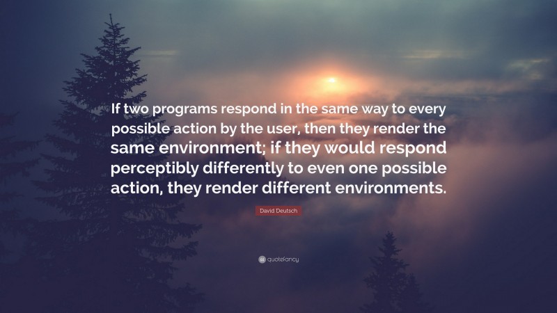 David Deutsch Quote: “If two programs respond in the same way to every possible action by the user, then they render the same environment; if they would respond perceptibly differently to even one possible action, they render different environments.”