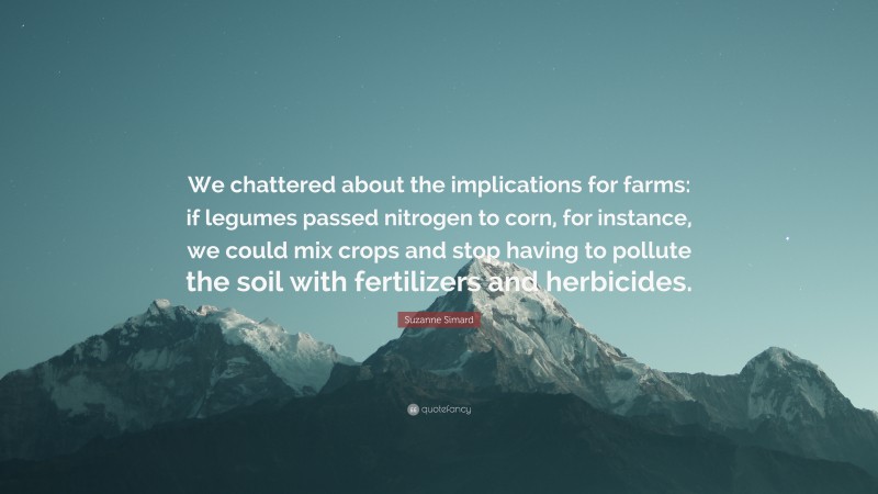 Suzanne Simard Quote: “We chattered about the implications for farms: if legumes passed nitrogen to corn, for instance, we could mix crops and stop having to pollute the soil with fertilizers and herbicides.”