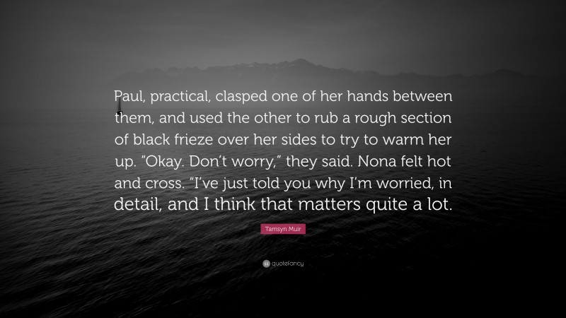 Tamsyn Muir Quote: “Paul, practical, clasped one of her hands between them, and used the other to rub a rough section of black frieze over her sides to try to warm her up. “Okay. Don’t worry,” they said. Nona felt hot and cross. “I’ve just told you why I’m worried, in detail, and I think that matters quite a lot.”