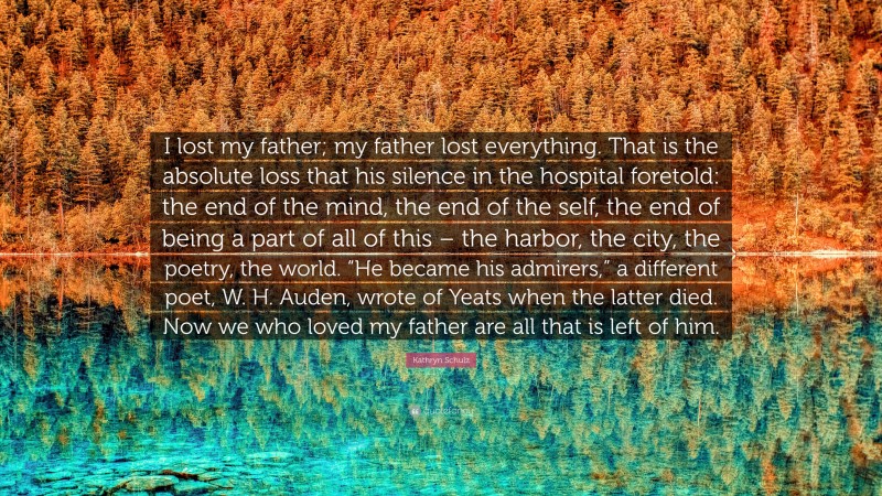 Kathryn Schulz Quote: “I lost my father; my father lost everything. That is the absolute loss that his silence in the hospital foretold: the end of the mind, the end of the self, the end of being a part of all of this – the harbor, the city, the poetry, the world. “He became his admirers,” a different poet, W. H. Auden, wrote of Yeats when the latter died. Now we who loved my father are all that is left of him.”