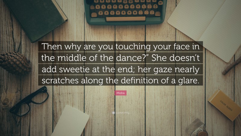 Misba Quote: “Then why are you touching your face in the middle of the dance?” She doesn’t add sweetie at the end; her gaze nearly scratches along the definition of a glare.”