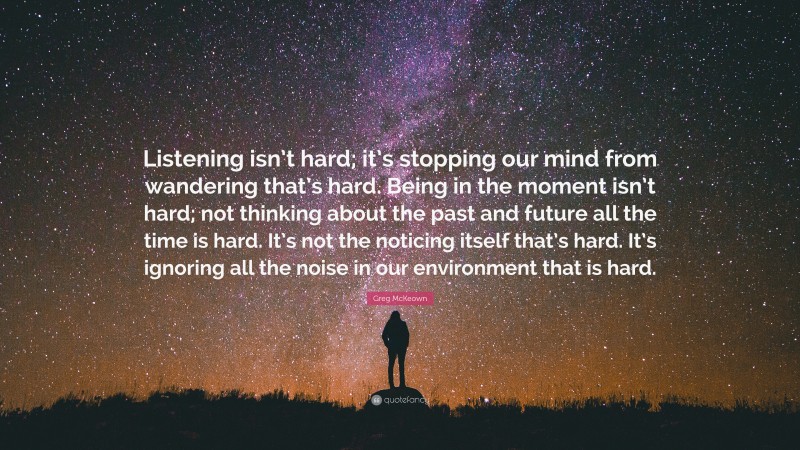 Greg McKeown Quote: “Listening isn’t hard; it’s stopping our mind from wandering that’s hard. Being in the moment isn’t hard; not thinking about the past and future all the time is hard. It’s not the noticing itself that’s hard. It’s ignoring all the noise in our environment that is hard.”