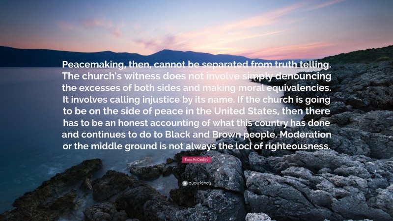 Esau McCaulley Quote: “Peacemaking, then, cannot be separated from truth telling. The church’s witness does not involve simply denouncing the excesses of both sides and making moral equivalencies. It involves calling injustice by its name. If the church is going to be on the side of peace in the United States, then there has to be an honest accounting of what this country has done and continues to do to Black and Brown people. Moderation or the middle ground is not always the loci of righteousness.”