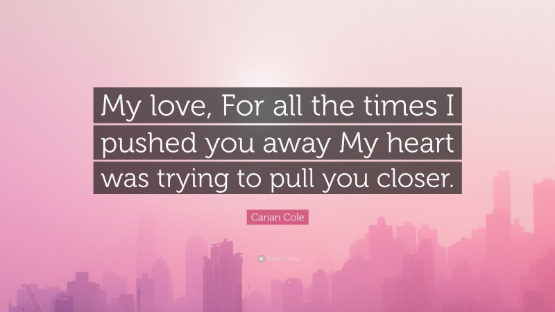 Carian Cole Quote: “My love, For all the times I pushed you away My heart was trying to pull you closer.”