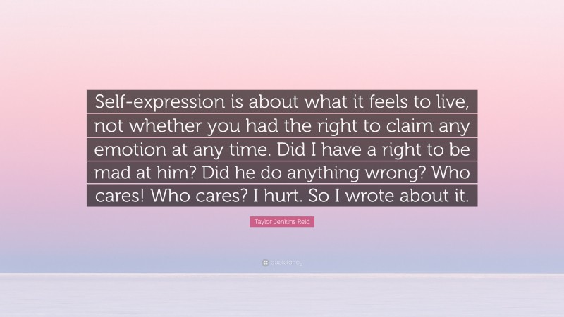 Taylor Jenkins Reid Quote: “Self-expression is about what it feels to live, not whether you had the right to claim any emotion at any time. Did I have a right to be mad at him? Did he do anything wrong? Who cares! Who cares? I hurt. So I wrote about it.”