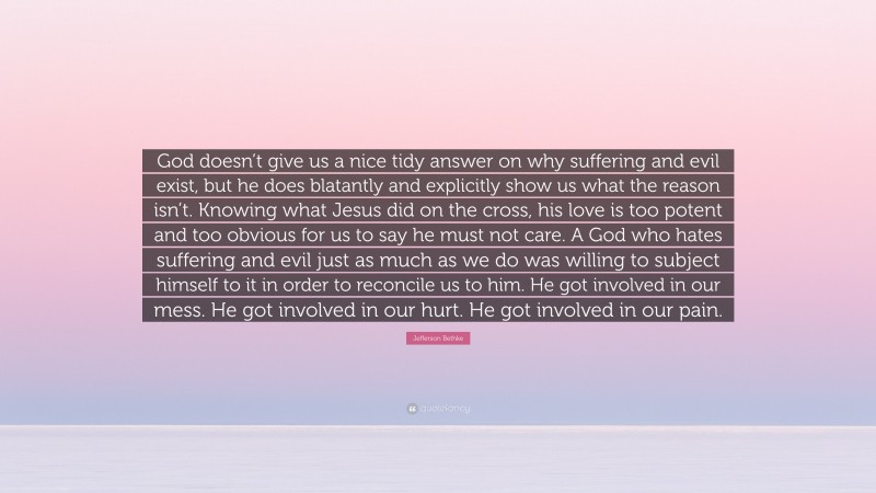 Jefferson Bethke Quote: “God doesn’t give us a nice tidy answer on why suffering and evil exist, but he does blatantly and explicitly show us what the reason isn’t. Knowing what Jesus did on the cross, his love is too potent and too obvious for us to say he must not care. A God who hates suffering and evil just as much as we do was willing to subject himself to it in order to reconcile us to him. He got involved in our mess. He got involved in our hurt. He got involved in our pain.”