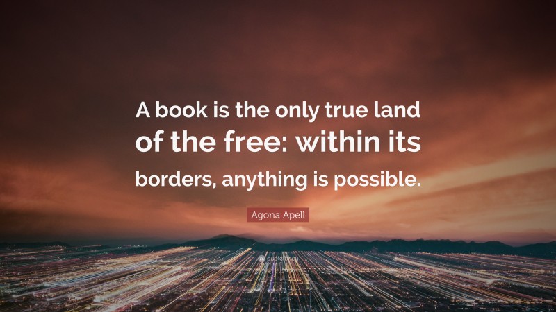 Agona Apell Quote: “A book is the only true land of the free: within its borders, anything is possible.”