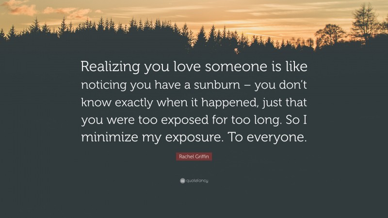 Rachel Griffin Quote: “Realizing you love someone is like noticing you have a sunburn – you don’t know exactly when it happened, just that you were too exposed for too long. So I minimize my exposure. To everyone.”