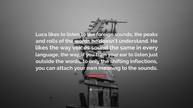 Jeanine Cummins Quote: “Luca likes to listen to the foreign sounds, the peaks and rolls of the words he doesn’t understand. He likes the way voices sound the same in every language, the way, if you train your ear to listen just outside the words, to only the shifting inflections, you can attach your own meaning to the sounds.”