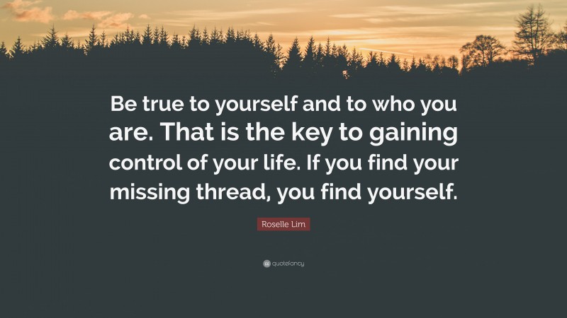 Roselle Lim Quote: “Be true to yourself and to who you are. That is the key to gaining control of your life. If you find your missing thread, you find yourself.”