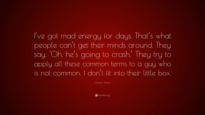 Charlie Sheen Quote: “I’ve got mad energy for days. That’s what people can’t get their minds around. They say, ‘Oh, he’s going to crash.’ They try to apply all these common terms to a guy who is not common. I don’t fit into their little box.”