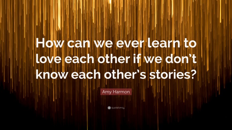 Amy Harmon Quote: “How can we ever learn to love each other if we don’t know each other’s stories?”