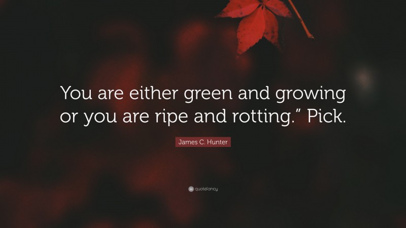 James C. Hunter Quote: “You are either green and growing or you are ripe and rotting.” Pick.”