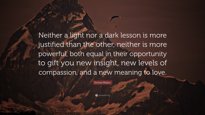 Emma Mildon Quote: “Neither a light nor a dark lesson is more justified than the other, neither is more powerful, both equal in their opportunity to gift you new insight, new levels of compassion, and a new meaning to love.”