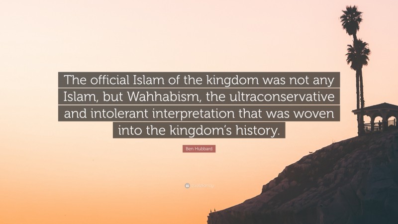 Ben Hubbard Quote: “The official Islam of the kingdom was not any Islam, but Wahhabism, the ultraconservative and intolerant interpretation that was woven into the kingdom’s history.”