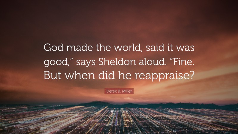 Derek B. Miller Quote: “God made the world, said it was good,” says Sheldon aloud. “Fine. But when did he reappraise?”