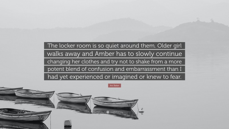 Ani Baker Quote: “The locker room is so quiet around them. Older girl walks away and Amber has to slowly continue changing her clothes and try not to shake from a more potent blend of confusion and embarrassment than I had yet experienced or imagined or knew to fear.”