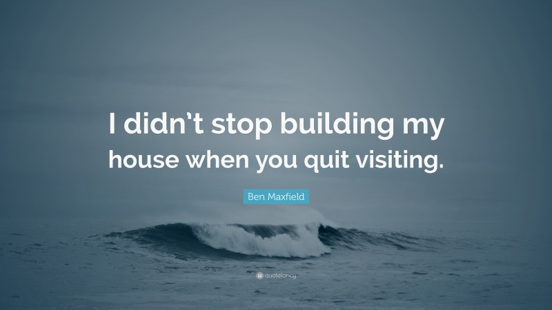 Ben Maxfield Quote: “I didn’t stop building my house when you quit visiting.”