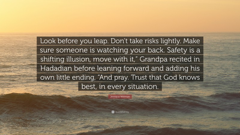 Jessiqua Wittman Quote: “Look before you leap. Don’t take risks lightly. Make sure someone is watching your back. Safety is a shifting illusion, move with it,” Grandpa recited in Hadadian before leaning forward and adding his own little ending, “And pray. Trust that God knows best, in every situation.”