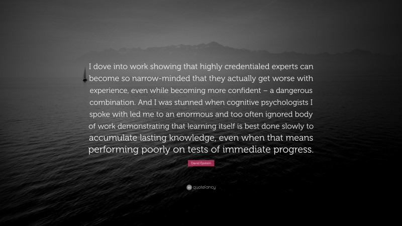 David Epstein Quote: “I dove into work showing that highly credentialed experts can become so narrow-minded that they actually get worse with experience, even while becoming more confident – a dangerous combination. And I was stunned when cognitive psychologists I spoke with led me to an enormous and too often ignored body of work demonstrating that learning itself is best done slowly to accumulate lasting knowledge, even when that means performing poorly on tests of immediate progress.”