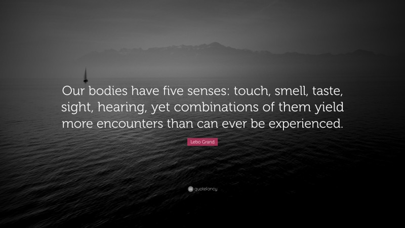 Lebo Grand Quote: “Our bodies have five senses: touch, smell, taste, sight, hearing, yet combinations of them yield more encounters than can ever be experienced.”