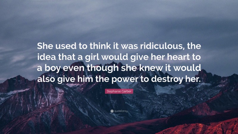 Stephanie Garber Quote: “She used to think it was ridiculous, the idea that a girl would give her heart to a boy even though she knew it would also give him the power to destroy her.”
