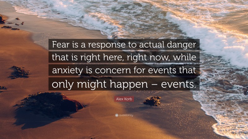 Alex Korb Quote: “Fear is a response to actual danger that is right here, right now, while anxiety is concern for events that only might happen – events.”