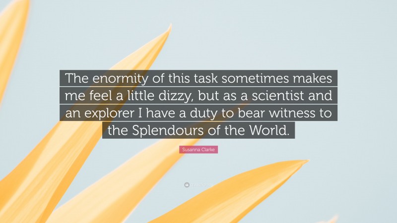 Susanna Clarke Quote: “The enormity of this task sometimes makes me feel a little dizzy, but as a scientist and an explorer I have a duty to bear witness to the Splendours of the World.”