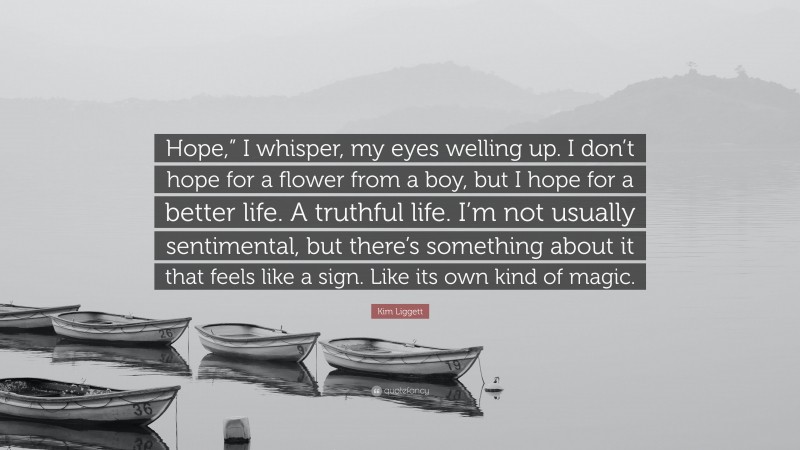 Kim Liggett Quote: “Hope,” I whisper, my eyes welling up. I don’t hope for a flower from a boy, but I hope for a better life. A truthful life. I’m not usually sentimental, but there’s something about it that feels like a sign. Like its own kind of magic.”